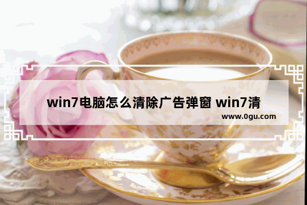 win7电脑怎么清除广告弹窗 win7清除弹出广告