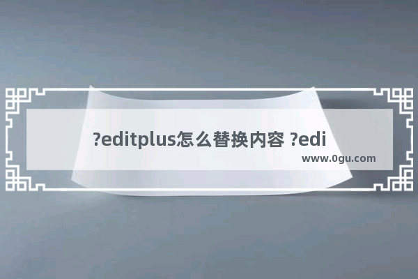 ?editplus怎么替换内容 ?editplus进行文本替换的方法