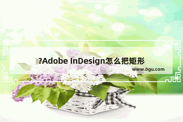 ?Adobe InDesign怎么把矩形自由变换 ?Adobe InDesign改变图片形状的方法