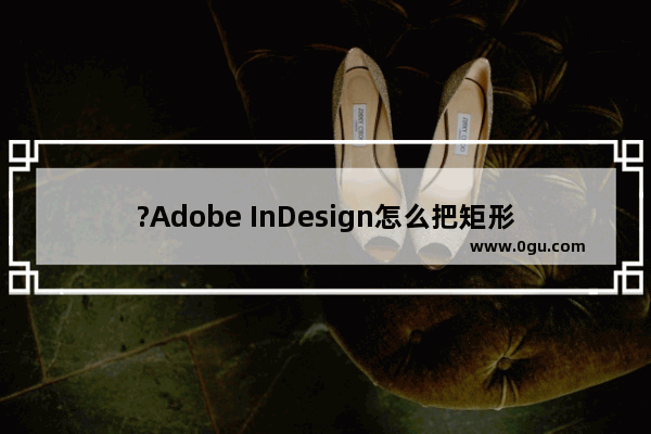 ?Adobe InDesign怎么把矩形变成圆角 ?InDesign将直角矩形转为圆角矩形的方法