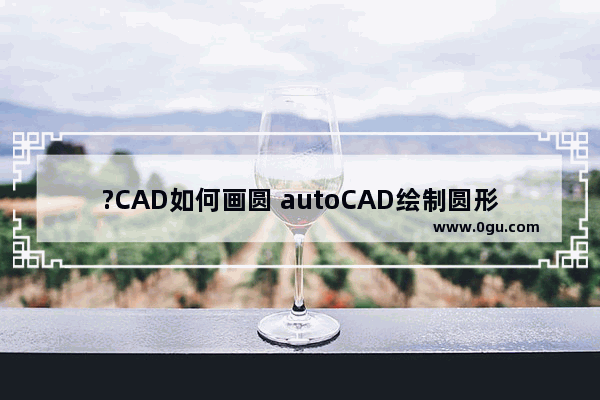 ?CAD如何画圆 autoCAD绘制圆形的方法教程