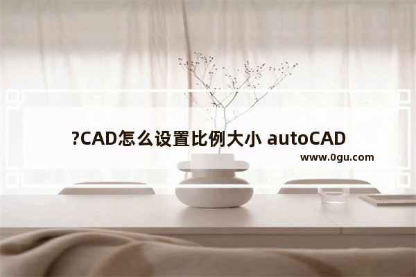 ?CAD怎么设置比例大小 autoCAD调标注比例的方法教程