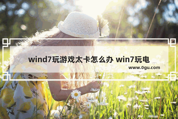 wind7玩游戏太卡怎么办 win7玩电脑游戏卡顿