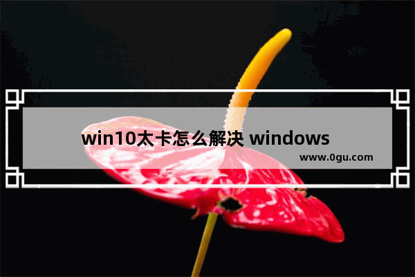 win10太卡怎么解决 windows 10很卡怎么办