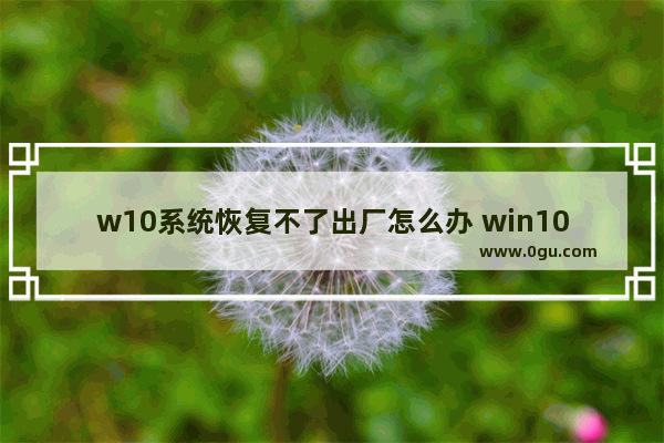 w10系统恢复不了出厂怎么办 win10电脑恢复不了出厂设置是怎么回事