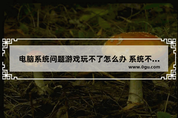 电脑系统问题游戏玩不了怎么办 系统不行会不会影响游戏