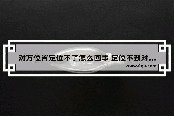 对方位置定位不了怎么回事 定位不到对方的位置是怎么回事