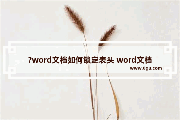 ?word文档如何锁定表头 word文档中表格的标题行固定不动的设置方法