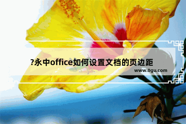 ?永中office如何设置文档的页边距 电脑版?永中office自定义页边距的方法