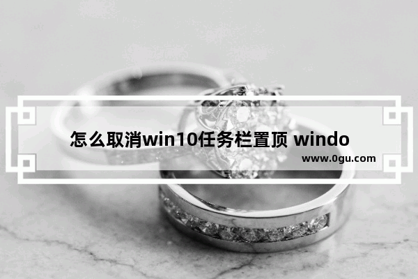 怎么取消win10任务栏置顶 window10如何取消任务栏