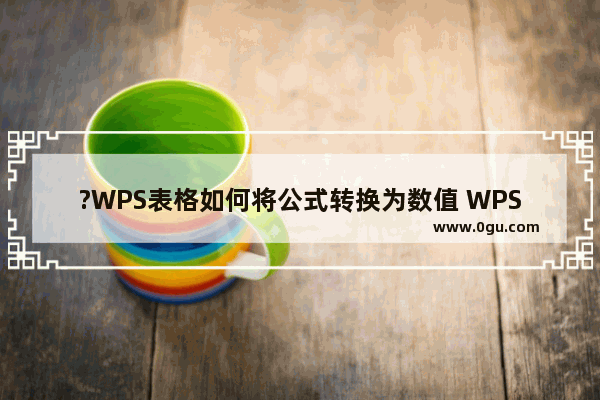 ?WPS表格如何将公式转换为数值 WPS Excel将公式计算结果转换为数值的方法教程