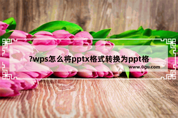 ?wps怎么将pptx格式转换为ppt格式 wps软件将pptx格式转变成ppt格式的方法