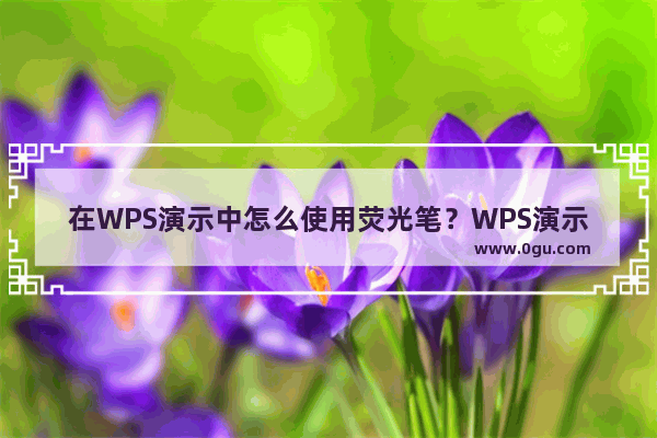 在WPS演示中怎么使用荧光笔？WPS演示中荧光笔的使用技巧