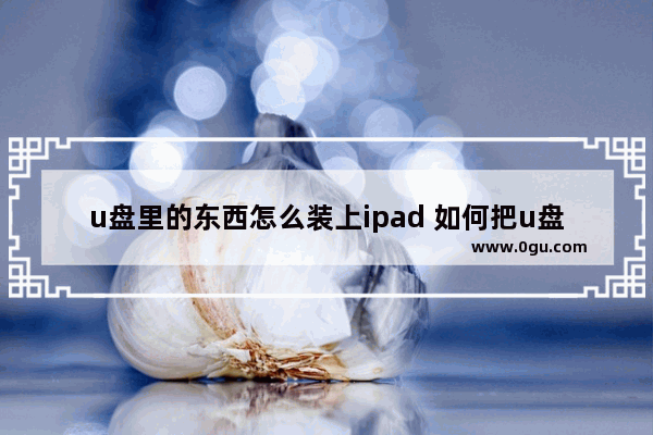 u盘里的东西怎么装上ipad 如何把u盘拷到ipad