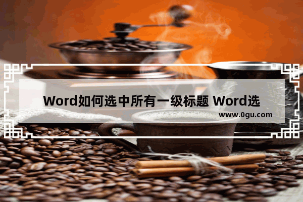 Word如何选中所有一级标题 Word选中所有一级标题的方法