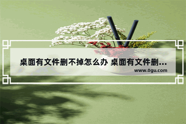 桌面有文件删不掉怎么办 桌面有文件删不掉怎么办呢