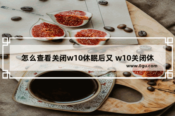 怎么查看关闭w10休眠后又 w10关闭休眠功能有什么影响