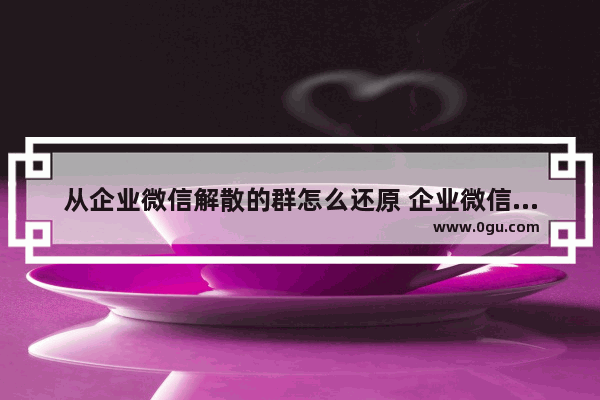 从企业微信解散的群怎么还原 企业微信不小心解散群聊