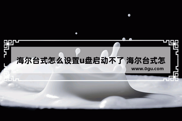 海尔台式怎么设置u盘启动不了 海尔台式怎么设置u盘启动不了程序