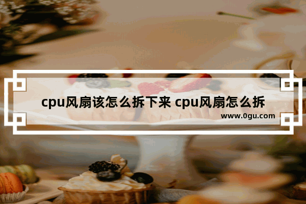 cpu风扇该怎么拆下来 cpu风扇怎么拆掉