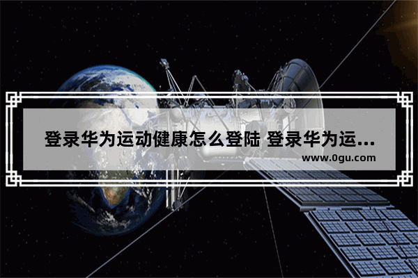 登录华为运动健康怎么登陆 登录华为运动健康怎么登陆不上