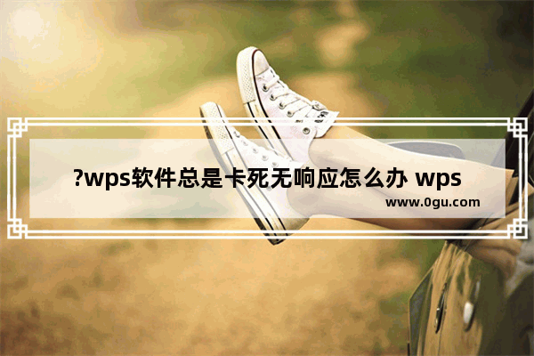 ?wps软件总是卡死无响应怎么办 wps软件总是卡死无法正常操作的解决方法