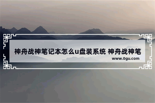 神舟战神笔记本怎么u盘装系统 神舟战神笔记本怎么u盘装系统