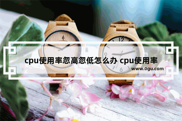 cpu使用率忽高忽低怎么办 cpu使用率忽高忽低是怎么回事