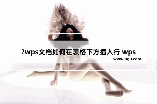 ?wps文档如何在表格下方插入行 wps文档表格添加行的方法