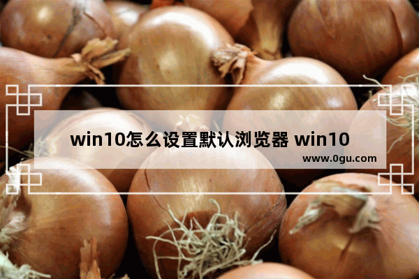 win10怎么设置默认浏览器 win10怎么设置默认浏览器打开方式