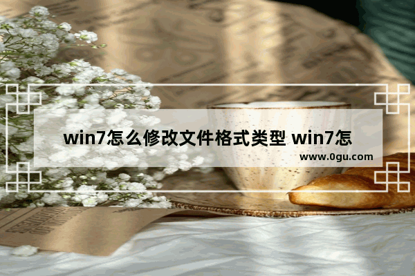 win7怎么修改文件格式类型 win7怎么修改文件格式类型设置