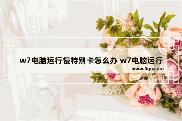 w7电脑运行慢特别卡怎么办 w7电脑运行慢特别卡怎么办啊