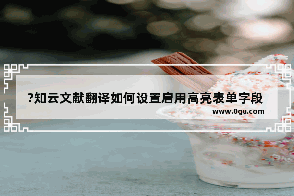 ?知云文献翻译如何设置启用高亮表单字段 知云文献翻译启用高亮表单字段的方法教程