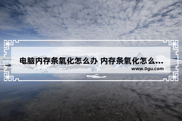 电脑内存条氧化怎么办 内存条氧化怎么办可以修吗