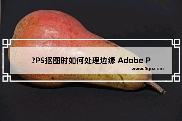 ?PS抠图时如何处理边缘 Adobe Photoshop抠图时调整边缘的方法教程