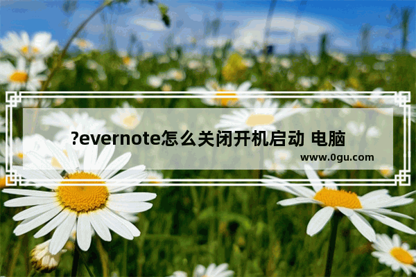 ?evernote怎么关闭开机启动 电脑版?evernote取消开机自启的方法