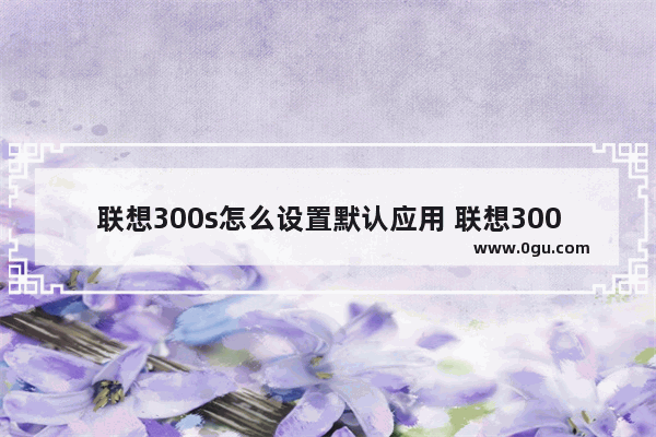 联想300s怎么设置默认应用 联想300s怎么设置默认应用打开方式