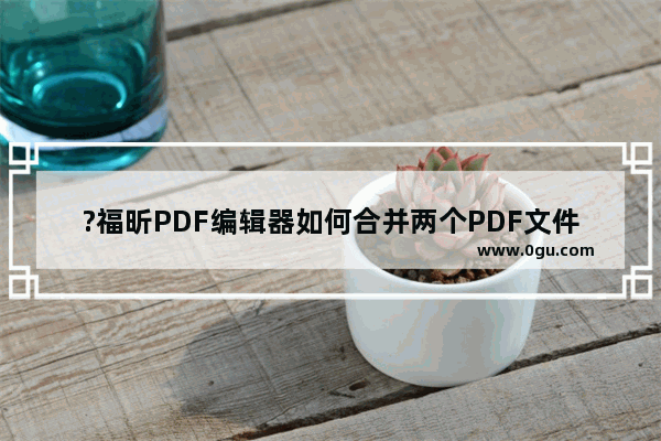 ?福昕PDF编辑器如何合并两个PDF文件 ?福昕PDF编辑器将多个文件合并为一个PDF文件的方法