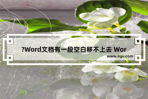 ?Word文档有一段空白移不上去 Word解决有空白处下面内容上不去的方法教程