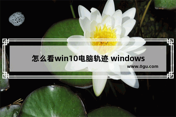 怎么看win10电脑轨迹 windows10怎么查询电脑浏览记录