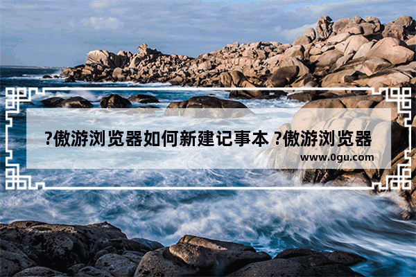 ?傲游浏览器如何新建记事本 ?傲游浏览器创建一份新笔记的方法