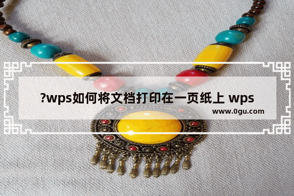 ?wps如何将文档打印在一页纸上 wps文档将所有页面打印在一张纸上的方法