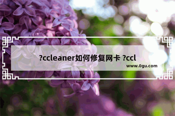 ?ccleaner如何修复网卡 ?ccleaner解决电脑wifi找不到可连接网络的方法