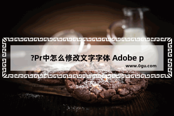 ?Pr中怎么修改文字字体 Adobe premiere中改变文字字体的方法教程