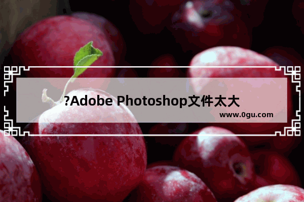 ?Adobe Photoshop文件太大保存不了怎么办 PS解决文件太大无法保存的方法教程