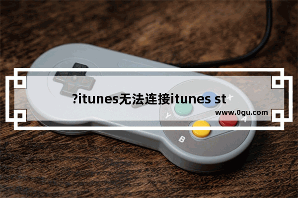 ?itunes无法连接itunes store怎么办iTunes正常使用iTunes store的方法