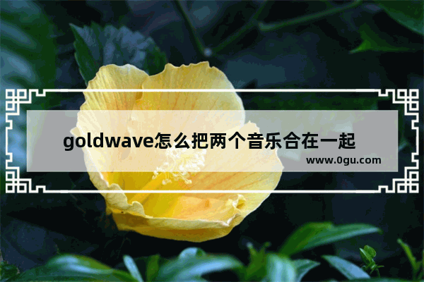 goldwave怎么把两个音乐合在一起 goldwave把两段音乐合并在一起的方法教程