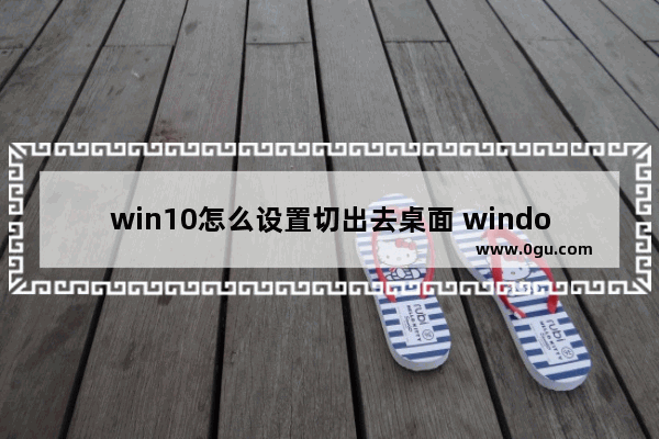 win10怎么设置切出去桌面 window10怎么切界面