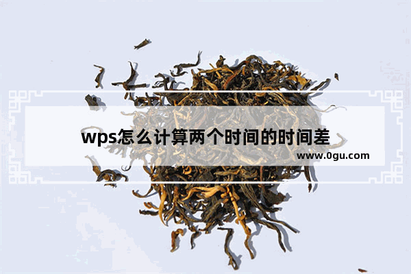 wps怎么计算两个时间的时间差