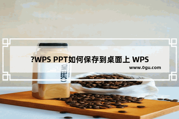 ?WPS PPT如何保存到桌面上 WPS演示保存到桌面的方法教程